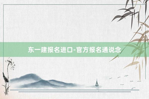 东一建报名进口-官方报名通说念